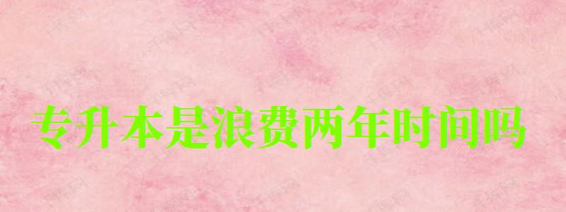 專升本是浪費兩年時間嗎 專升本是浪費兩年時間嗎 有必要升本科嗎,專升本是浪費兩年時間嗎 有必要升本科嗎(圖1)