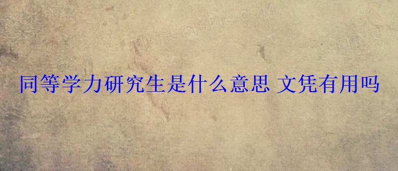 同等學力研究生是什么意思文憑有用嗎 同等學力研究生是什么意思文憑有用嗎