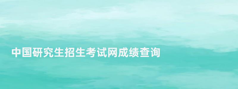 中國研究生招生考試網成績查詢,中國研究生招生信息網成績查詢系統 中國研究生招生考試網成績查詢,中國研究生招生信息網成績查詢系統