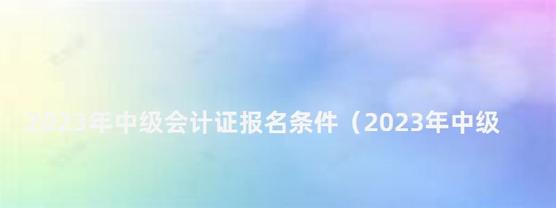 2023年中級會計(jì)證報名條件(2023年中級會計(jì)證報名條件是什么) 2023年中級會計(jì)證報名條件