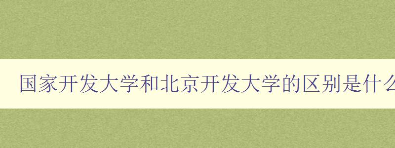 國家開發大學和北京開發大學的區別是什么 深度解析兩所大學的辦學特色